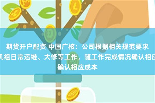 期货开户配资 中国广核：公司根据相关规范要求安排机组日常运维、大修等工作，随工作完成情况确认相应成本