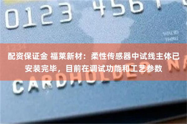 配资保证金 福莱新材：柔性传感器中试线主体已安装完毕，目前在调试功能和工艺参数