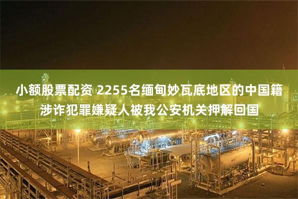 小额股票配资 2255名缅甸妙瓦底地区的中国籍涉诈犯罪嫌疑人被我公安机关押解回国