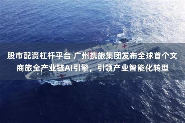 股市配资杠杆平台 广州携旅集团发布全球首个文商旅全产业链AI引擎，引领产业智能化转型