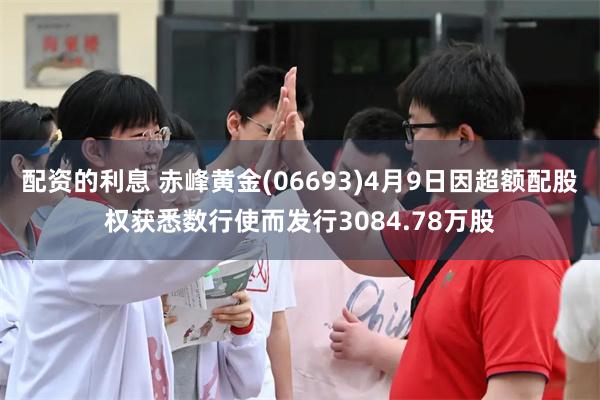配资的利息 赤峰黄金(06693)4月9日因超额配股权获悉数行使而发行3084.78万股