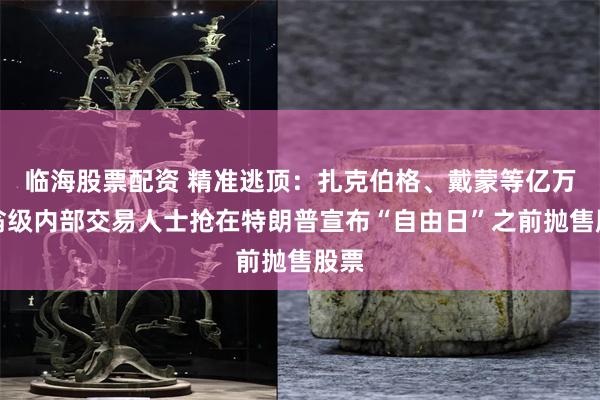 临海股票配资 精准逃顶：扎克伯格、戴蒙等亿万富翁级内部交易人士抢在特朗普宣布“自由日”之前抛售股票
