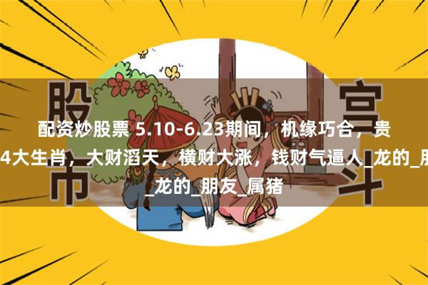 配资炒股票 5.10-6.23期间，机缘巧合，贵人助力的4大生肖，大财滔天，横财大涨，钱财气逼人_龙的_朋友_属猪