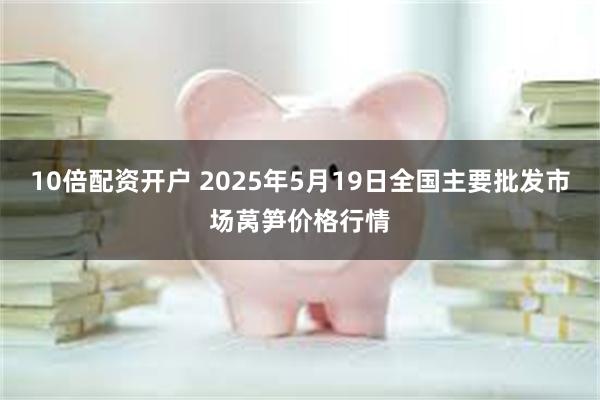10倍配资开户 2025年5月19日全国主要批发市场莴笋价格行情