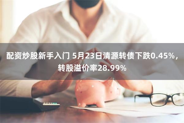 配资炒股新手入门 5月23日清源转债下跌0.45%，转股溢价率28.99%