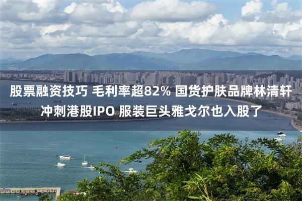 股票融资技巧 毛利率超82% 国货护肤品牌林清轩冲刺港股IPO 服装巨头雅戈尔也入股了
