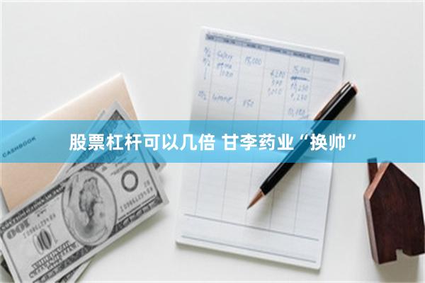 股票杠杆可以几倍 甘李药业“换帅”