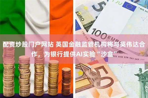 配资炒股门户网站 英国金融监管机构将与英伟达合作，为银行提供AI实验“沙盒”