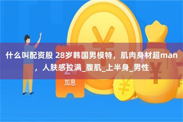 什么叫配资股 28岁韩国男模特，肌肉身材超man，人肤感拉满_腹肌_上半身_男性