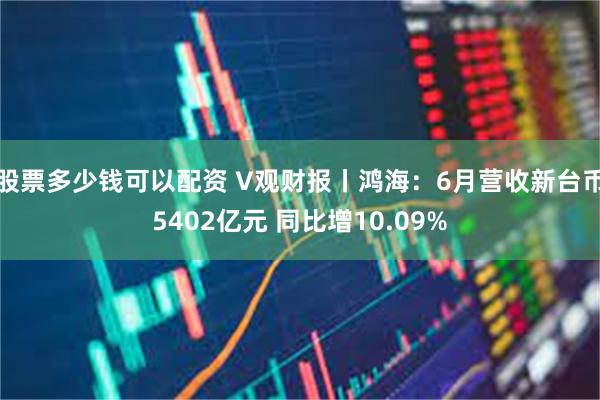 股票多少钱可以配资 V观财报丨鸿海：6月营收新台币5402亿元 同比增10.09%