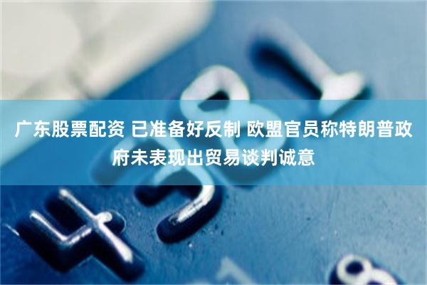 广东股票配资 已准备好反制 欧盟官员称特朗普政府未表现出贸易谈判诚意