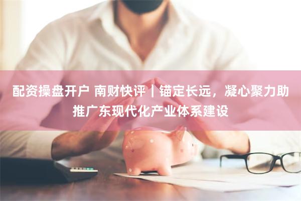 配资操盘开户 南财快评｜锚定长远，凝心聚力助推广东现代化产业体系建设