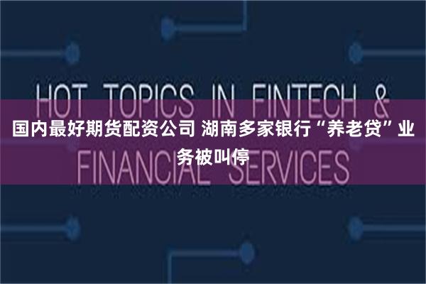 国内最好期货配资公司 湖南多家银行“养老贷”业务被叫停