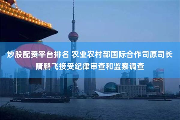 炒股配资平台排名 农业农村部国际合作司原司长隋鹏飞接受纪律审查和监察调查