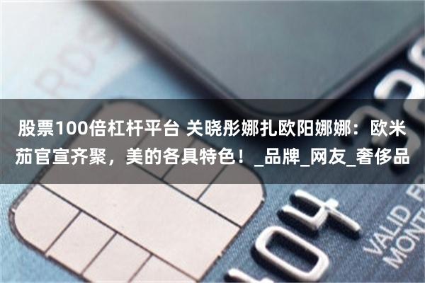 股票100倍杠杆平台 关晓彤娜扎欧阳娜娜：欧米茄官宣齐聚，美的各具特色！_品牌_网友_奢侈品