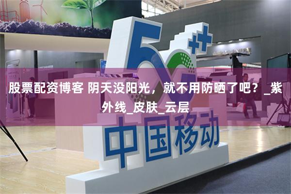 股票配资博客 阴天没阳光，就不用防晒了吧？_紫外线_皮肤_云层