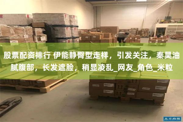股票配资排行 伊能静臀型走样，引发关注，秦昊油腻腹部，长发遮脸，稍显凌乱_网友_角色_米粒