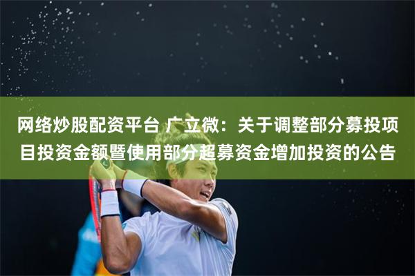 网络炒股配资平台 广立微：关于调整部分募投项目投资金额暨使用部分超募资金增加投资的公告