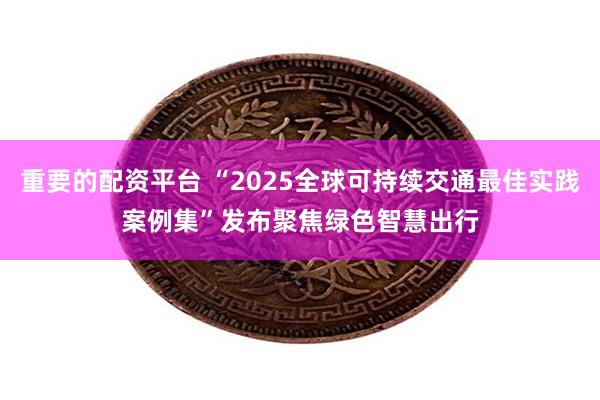 重要的配资平台 “2025全球可持续交通最佳实践案例集”发布　聚焦绿色智慧出行