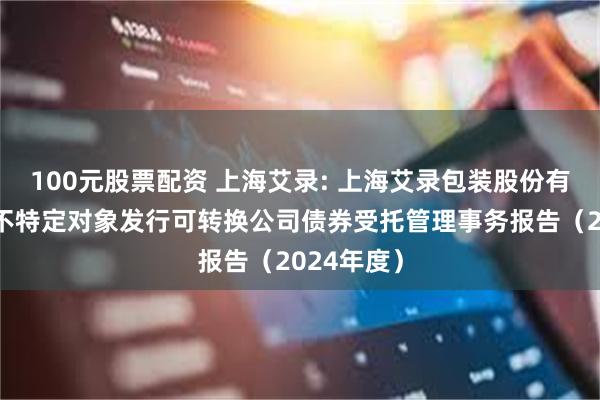 100元股票配资 上海艾录: 上海艾录包装股份有限公司向不特定对象发行可转换公司债券受托管理事务报告（2024年度）