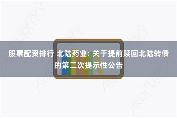 股票配资排行 北陆药业: 关于提前赎回北陆转债的第二次提示性公告