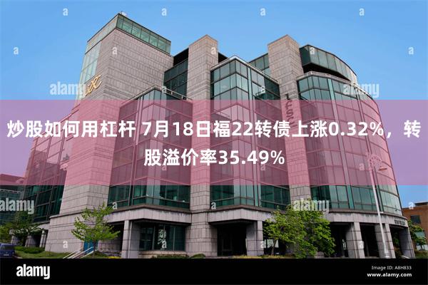 炒股如何用杠杆 7月18日福22转债上涨0.32%，转股溢价率35.49%