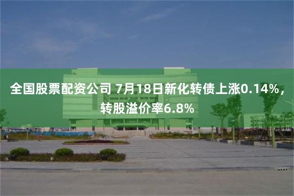 全国股票配资公司 7月18日新化转债上涨0.14%，转股溢价率6.8%