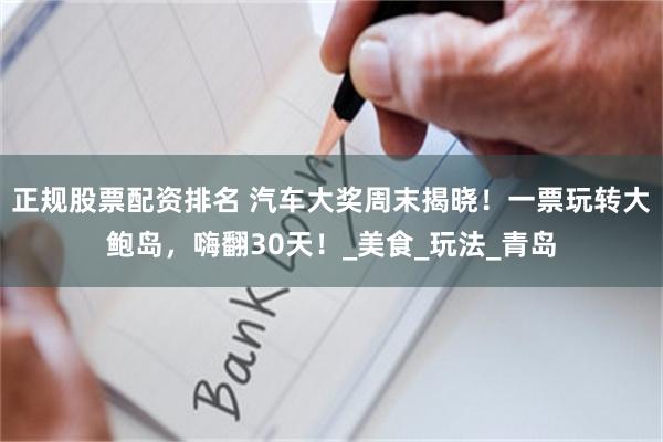 正规股票配资排名 汽车大奖周末揭晓！一票玩转大鲍岛，嗨翻30天！_美食_玩法_青岛
