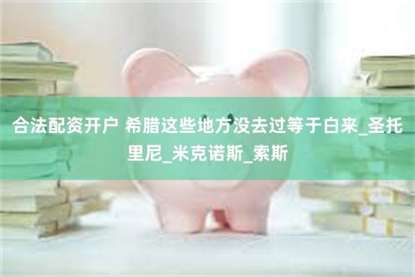 合法配资开户 希腊这些地方没去过等于白来_圣托里尼_米克诺斯_索斯