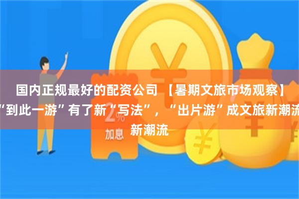 国内正规最好的配资公司 【暑期文旅市场观察】“到此一游”有了新“写法”，“出片游”成文旅新潮流