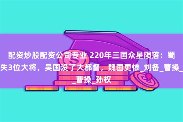 配资炒股配资公司专业 220年三国众星陨落：蜀国痛失3位大将，吴国没了大都督，魏国更惨_刘备_曹操_孙权