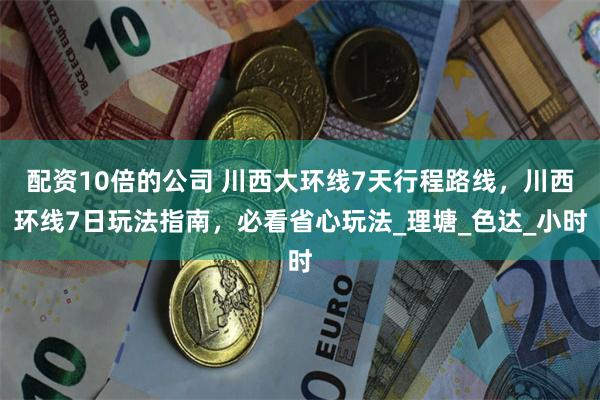 配资10倍的公司 川西大环线7天行程路线，川西环线7日玩法指南，必看省心玩法_理塘_色达_小时