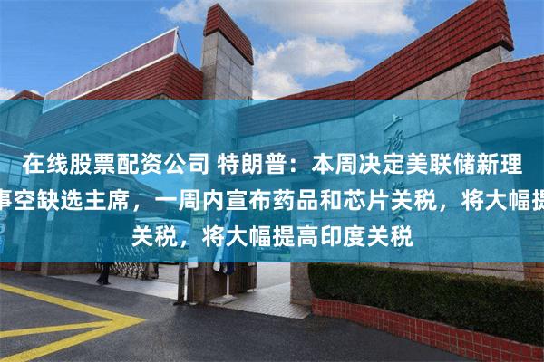 在线股票配资公司 特朗普：本周决定美联储新理事，可借理事空缺选主席，一周内宣布药品和芯片关税，将大幅提高印度关税