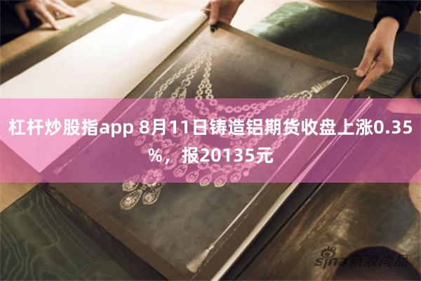 杠杆炒股指app 8月11日铸造铝期货收盘上涨0.35%，报20135元