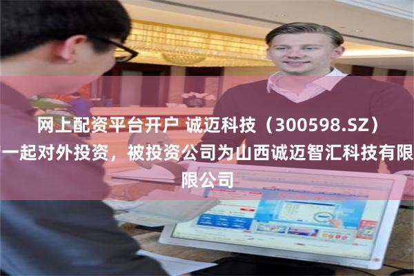 网上配资平台开户 诚迈科技（300598.SZ）新增一起对外投资，被投资公司为山西诚迈智汇科技有限公司