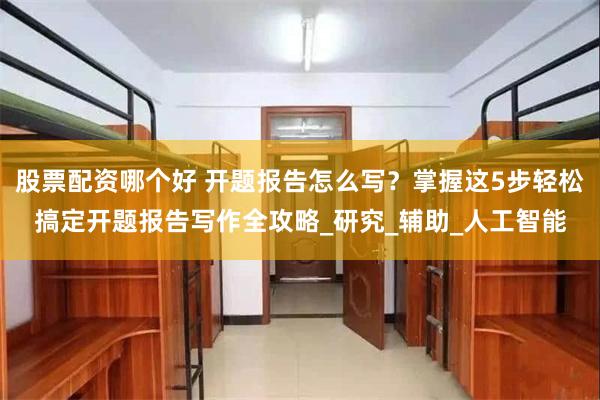 股票配资哪个好 开题报告怎么写？掌握这5步轻松搞定开题报告写作全攻略_研究_辅助_人工智能