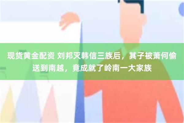 现货黄金配资 刘邦灭韩信三族后，其子被萧何偷送到南越，竟成就了岭南一大家族