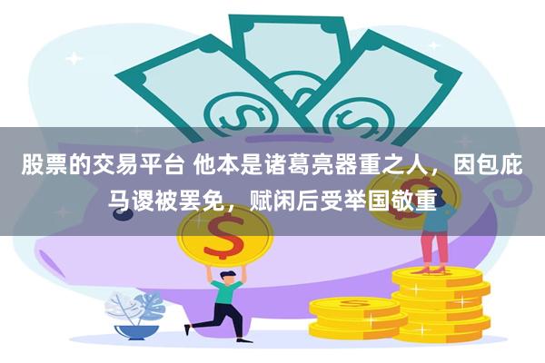 股票的交易平台 他本是诸葛亮器重之人，因包庇马谡被罢免，赋闲后受举国敬重