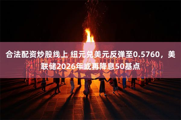 合法配资炒股线上 纽元兑美元反弹至0.5760，美联储2026年或再降息50基点