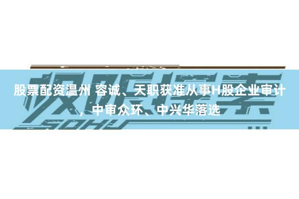 股票配资温州 容诚、天职获准从事H股企业审计，中审众环、中兴华落选