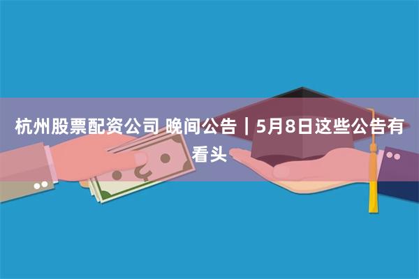 杭州股票配资公司 晚间公告｜5月8日这些公告有看头