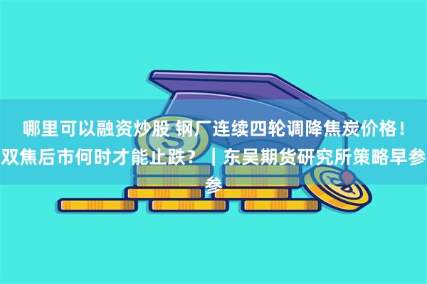 哪里可以融资炒股 钢厂连续四轮调降焦炭价格！双焦后市何时才能止跌？｜东吴期货研究所策略早参