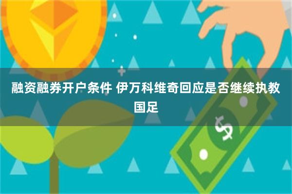 融资融券开户条件 伊万科维奇回应是否继续执教国足