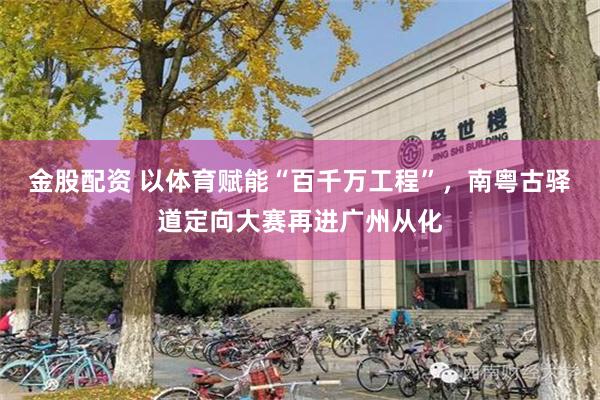 金股配资 以体育赋能“百千万工程”，南粤古驿道定向大赛再进广州从化