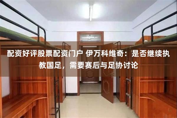 配资好评股票配资门户 伊万科维奇：是否继续执教国足，需要赛后与足协讨论