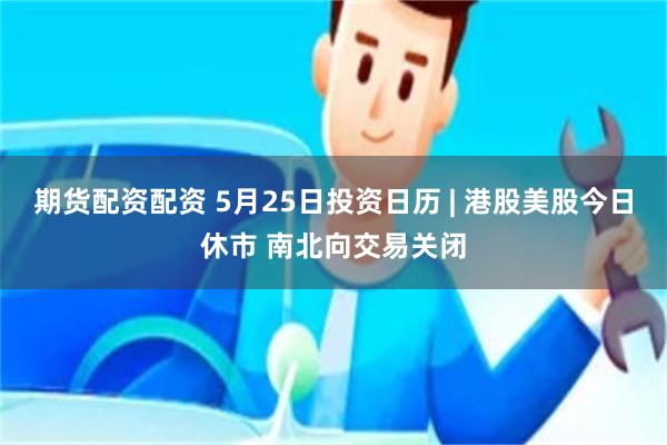 期货配资配资 5月25日投资日历 | 港股美股今日休市 南北向交易关闭
