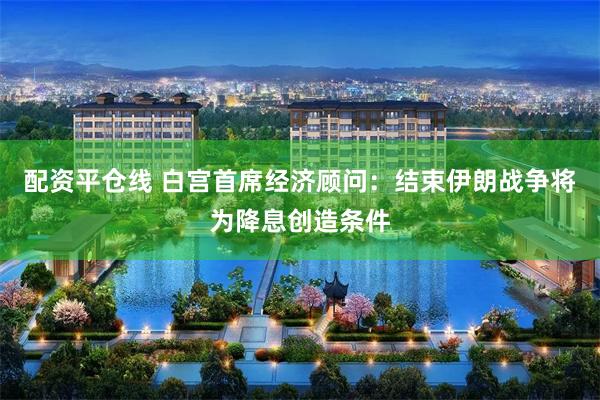配资平仓线 白宫首席经济顾问：结束伊朗战争将为降息创造条件