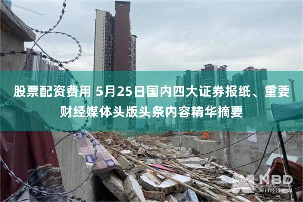 股票配资费用 5月25日国内四大证券报纸、重要财经媒体头版头条内容精华摘要