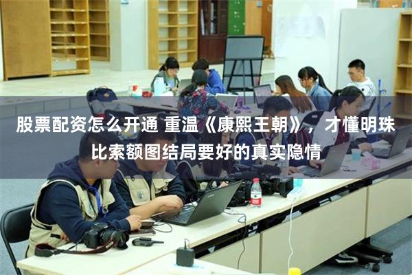 股票配资怎么开通 重温《康熙王朝》,才懂明珠比索额图结局要好的真实隐情