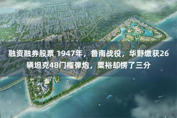 融资融券股票 1947年,鲁南战役,华野缴获26辆坦克48门榴弹炮,粟裕却愣了三分